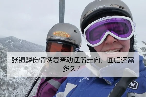 张镇麟伤情恢复牵动辽篮走向，回归还需多久？