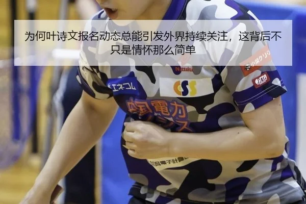 为何叶诗文报名动态总能引发外界持续关注，这背后不只是情怀那么简单（2026 FIFA World Cup）